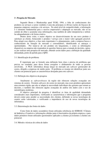 3 - Pesquisa de Mercado

        Segundo Breen e Blankenship apud YUKI, 1994, a falta de conhecimento dos
produtos ou serviços a serem vendidos é uma das principais (e óbvias) razões do fracasso de
pequenas empresas varejistas e de serviços. No atual nível de competitividade, a informação
é o elemento fundamental para o sucesso empresarial e adaptação ao mercado, não só no
sentido de obter e acumular estas informações, mas também de saber interpretá-las e utilizá-
las adequadamente e de forma criativa.
        Dentro desta visão, o maior objetivo no desenvolvimento de um novo produto é
satisfazer ao cliente, fornecendo o produto / serviço com o maior valor agregado possível.
Para atingir esse objetivo, a fase mais importante é o planejamento, onde a empresa busca o
conhecimento da situação do mercado e consumidores, identificando as ameaças e
oportunidades. Por tratar-se de um produto em lançamento, e como as informações
disponíveis na empresa não respondem às questões básicas para a tomada de decisões, optou-
se por realizar uma pesquisa de mercado, obtendo assim dados para a definição da qualidade
demandada, ponto de partida para o QFD.

3.1. Identificação do problema

        É importante que se formule uma definição bem clara e precisa do problema que
precisa ser estudado, para dessa forma assegurar o alinhamento de todas as pessoas
envolvidas. A Ph.D. informática deseja lançar no mercado um software gerenciador de
custos, dirigido a empresas de médio porte. O problema se resume em identificar junto aos
clientes em potencial quais as características desejadas para este software.

3.2. Definição dos objetivos da pesquisa

       Atualmente as softwareshouses da região não oferecem soluções avançadas em
sistemas de custeio. Existem softwares de custos no mercado, mas esses produtos apresentam
uma estrutura rígida, que não se adapta às necessidade individuais dos gerentes que tomam as
decisões, e também não oferecem opções avançadas de análise dos dados com o uso de
metodologias modernas.
       O objetivo principal da pesquisa é identificar os itens de qualidade demandada
considerados mais importantes, verificando as características e informações que o programa
deverá conter para atender as necessidades dos clientes, definindo se novas tecnologias de
custeio serão valorizadas, e verificando a importância do uso de novas tecnologias de
informática.

3.3. Determinação das fontes de dados

       Como fonte de dados secundários foram utilizadas referências do SEBRAE / Câmara
de Indústria e Comércio e informações obtidas junto à funcionários da própria empresa, e para
dados primários foram utilizados questionários aplicados a clientes já existentes e clientes em
potencial.

3.4. Método e técnicas de coleta de dados
 