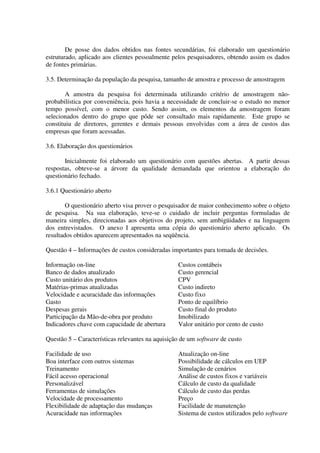 De posse dos dados obtidos nas fontes secundárias, foi elaborado um questionário
estruturado, aplicado aos clientes pessoalmente pelos pesquisadores, obtendo assim os dados
de fontes primárias.

3.5. Determinação da população da pesquisa, tamanho de amostra e processo de amostragem

        A amostra da pesquisa foi determinada utilizando critério de amostragem não-
probabilística por conveniência, pois havia a necessidade de concluir-se o estudo no menor
tempo possível, com o menor custo. Sendo assim, os elementos da amostragem foram
selecionados dentro do grupo que pôde ser consultado mais rapidamente. Este grupo se
constituiu de diretores, gerentes e demais pessoas envolvidas com a área de custos das
empresas que foram acessadas.

3.6. Elaboração dos questionários

       Inicialmente foi elaborado um questionário com questões abertas. A partir dessas
respostas, obteve-se a árvore da qualidade demandada que orientou a elaboração do
questionário fechado.

3.6.1 Questionário aberto

        O questionário aberto visa prover o pesquisador de maior conhecimento sobre o objeto
de pesquisa. Na sua elaboração, teve-se o cuidado de incluir perguntas formuladas de
maneira simples, direcionadas aos objetivos do projeto, sem ambigüidades e na linguagem
dos entrevistados. O anexo I apresenta uma cópia do questionário aberto aplicado. Os
resultados obtidos aparecem apresentados na seqüência.

Questão 4 – Informações de custos consideradas importantes para tomada de decisões.

Informação on-line                                Custos contábeis
Banco de dados atualizado                         Custo gerencial
Custo unitário dos produtos                       CPV
Matérias-primas atualizadas                       Custo indireto
Velocidade e acuracidade das informações          Custo fixo
Gasto                                             Ponto de equilíbrio
Despesas gerais                                   Custo final do produto
Participação da Mão-de-obra por produto           Imobilizado
Indicadores chave com capacidade de abertura      Valor unitário por cento de custo

Questão 5 – Características relevantes na aquisição de um software de custo

Facilidade de uso                                 Atualização on-line
Boa interface com outros sistemas                 Possibilidade de cálculos em UEP
Treinamento                                       Simulação de cenários
Fácil acesso operacional                          Análise de custos fixos e variáveis
Personalizável                                    Cálculo de custo da qualidade
Ferramentas de simulações                         Cálculo de custo das perdas
Velocidade de processamento                       Preço
Flexibilidade de adaptação das mudanças           Facilidade de manutenção
Acuracidade nas informações                       Sistema de custos utilizados pelo software
 