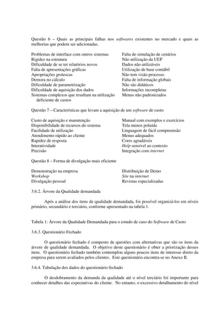 Questão 6 – Quais as principais falhas nos softwares existentes no mercado e quais as
melhorias que podem ser adicionadas.

Problemas de interface com outros sistemas        Falta de simulação de cenários
Rigidez na estrutura                              Não utilização da UEP
Dificuldade de se ter relatórios novos            Dados não utilizáveis
Falta de apresentações gráficas                   Utilização de base contábil
Apropriações grotescas                            Não tem visão processo
Demora no cálculo                                 Falta de informação globais
Dificuldade de parametrização                     Não são didáticos
Dificuldade de aquisição dos dados                Informações incompletas
Sistemas complexos que resultam na utilização     Menus não padronizados
   deficiente de custos

Questão 7 – Características que levam a aquisição de um software de custo

Custo de aquisição e manutenção                   Manual com exemplos e exercícios
Disponibilidade de recursos do sistema            Tela menos poluída
Facilidade de utilização                          Linguagem de fácil compreensão
Atendimento rápido ao cliente                     Menus adequados
Rapidez de resposta                               Cores agradáveis
Interatividade                                    Help sensível ao contexto
Precisão                                          Integração com internet

Questão 8 – Forma de divulgação mais eficiente

Demonstração na empresa                           Distribuição de Demo
Workshop                                          Site na internet
Divulgação pessoal                                Revistas especializadas

3.6.2. Árvore da Qualidade demandada

       Após a análise dos itens de qualidade demandada, foi possível organizá-los em níveis
primário, secundário e terciário, conforme apresentado na tabela 1.


Tabela 1: Árvore da Qualidade Demandada para o estudo de caso do Software de Custo

3.6.3. Questionário Fechado

       O questionário fechado é composto de questões com alternativas que são os itens da
árvore de qualidade demandada. O objetivo deste questionário é obter a priorização desses
itens. O questionário fechado também contemplou alguns poucos itens de interesse direto da
empresa para serem avaliados pelos clientes. Este questionário encontra-se no Anexo II.

3.6.4. Tabulação dos dados do questionário fechado

      O desdobramento da demanda da qualidade até o nível terciário foi importante para
conhecer detalhes das expectativas do cliente. No entanto, o excessivo detalhamento do nível
 