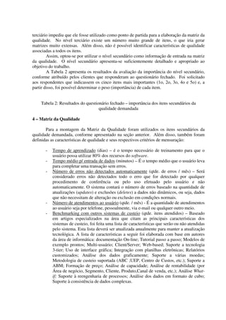 terciário impediu que ele fosse utilizado como ponto de partida para a elaboração da matriz da
qualidade. No nível terciário existe um número muito grande de itens, o que iria gerar
matrizes muito extensas. Além disso, não é possível identificar características de qualidade
associadas a todos os itens.
        Assim, optou-se por utilizar o nível secundário como informação de entrada na matriz
da qualidade. O nível secundário apresenta-se suficientemente detalhado e apropriado ao
objetivo do trabalho.
        A Tabela 2 apresenta os resultados da avaliação da importância do nível secundário,
conforme atribuído pelos clientes que responderam ao questionário fechado. Foi solicitado
aos respondentes que indicassem os cinco itens mais importantes (1o, 2o, 3o, 4o e 5o) e, a
partir disso, foi possível determinar o peso (importância) de cada item.


    Tabela 2: Resultados do questionário fechado – importância dos itens secundários da
                                   qualidade demandada

4 – Matriz da Qualidade

       Para a montagem da Matriz da Qualidade foram utilizados os itens secundários da
qualidade demandada, conforme apresentado na seção anterior. Além disso, também foram
definidas as características de qualidade e seus respectivos critérios de mensuração:

       -   Tempo de aprendizado (dias) – é o tempo necessário de treinamento para que o
           usuário possa utilizar 80% dos recursos do software.
       -   Tempo médio p/ entrada de dados (minutos) – É o tempo médio que o usuário leva
           para completar uma transação sem erros.
       -   Número de erros não detectados automaticamente (qtde. de erros / mês) – Será
           considerado erros não detectados todo o erro que for detectado por qualquer
           procedimento de conferência ou pelo uso efetuado pelo usuário e não
           automaticamente. O sistema contará o número de erros baseado na quantidade de
           atualizações (updates) e exclusões (deletes) a dados não dinâmicos, ou seja, dados
           que não necessitam de alteração ou exclusão em condições normais.
       -   Número de atendimentos ao usuário (qtde. / mês) - É a quantidade de atendimentos
           ao usuário seja por telefone, pessoalmente, via e-mail ou qualquer outro meio.
       -   Benchmarking com outros sistemas de custeio (qtde. itens atendidos) – Baseado
           em artigos especializados na área que citam as principais características dos
           sistemas de custeio, foi feita uma lista de características que serão ou não atendidas
           pelo sistema. Esta lista deverá ser atualizada anualmente para manter a atualização
           tecnológica. A lista de características a seguir foi elaborada com base em autores
           da área de informática: documentação On-line; Tutorial passo a passo; Modelos de
           exemplo prontos; Multi-usuário; Client/Server; Web-based; Suporte a tecnologia
           3-tier; Uso de interface gráfica; Integração com planilhas eletrônicas; Relatórios
           customizados; Análise dos dados graficamente; Suporte a várias moedas;
           Metodologia de custeio suportada (ABC ;UEP, Centro de Custos, etc.); Suporte a
           ABM; Formação de preço; Análise de capacidade; Análise de rentabilidade (por
           Área de negócio, Segmento, Cliente, Produto,Canal de venda, etc.); Análise What-
           if; Suporte à reengenharia de processos; Análise dos dados em formato de cubo;
           Suporte à consistência de dados complexas.
 