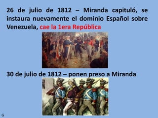 26 de julio de 1812 – Miranda capituló, se
instaura nuevamente el dominio Español sobre
Venezuela, cae la 1era República
30 de julio de 1812 – ponen preso a Miranda
G
 