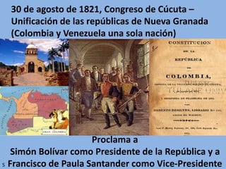 30 de agosto de 1821, Congreso de Cúcuta –
Unificación de las repúblicas de Nueva Granada
(Colombia y Venezuela una sola nación)
Proclama a
Simón Bolívar como Presidente de la República y a
Francisco de Paula Santander como Vice-PresidenteS
 