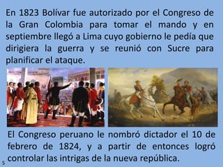 En 1823 Bolívar fue autorizado por el Congreso de
la Gran Colombia para tomar el mando y en
septiembre llegó a Lima cuyo gobierno le pedía que
dirigiera la guerra y se reunió con Sucre para
planificar el ataque.
El Congreso peruano le nombró dictador el 10 de
febrero de 1824, y a partir de entonces logró
controlar las intrigas de la nueva república.S
 