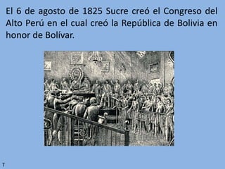 El 6 de agosto de 1825 Sucre creó el Congreso del
Alto Perú en el cual creó la República de Bolivia en
honor de Bolívar.
T
 