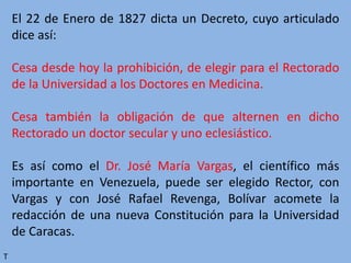 El 22 de Enero de 1827 dicta un Decreto, cuyo articulado
dice así:
Cesa desde hoy la prohibición, de elegir para el Rectorado
de la Universidad a los Doctores en Medicina.
Cesa también la obligación de que alternen en dicho
Rectorado un doctor secular y uno eclesiástico.
Es así como el Dr. José María Vargas, el científico más
importante en Venezuela, puede ser elegido Rector, con
Vargas y con José Rafael Revenga, Bolívar acomete la
redacción de una nueva Constitución para la Universidad
de Caracas.
T
 