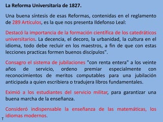La Reforma Universitaria de 1827.
Una buena síntesis de esas Reformas, contenidas en el reglamento
de 289 Artículos, es la que nos presenta Ildefonso Leal:
Destacó la importancia de la formación científica de los catedráticos
universitarios. La decencia, el decoro, la urbanidad, la cultura en el
idioma, todo debe recluir en los maestros, a fin de que con estas
lecciones practicas formen buenos discípulos".
Consagro el sistema de jubilaciones "con renta entera" a los veinte
años de servicio, ordeno premiar especialmente con
reconocimientos de meritos computables para una jubilación
anticipada a quien escribiera o tradujera libros fundamentales.
Eximió a los estudiantes del servicio militar, para garantizar una
buena marcha de la enseñanza.
Consideró indispensable la enseñanza de las matemáticas, los
idiomas modernos.
T
 
