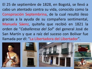 El 25 de septiembre de 1828, en Bogotá, se llevó a
cabo un atentado contra su vida, conocido como la
Conspiración Septembrina, de la cual resultó ileso
gracias a la ayuda de su compañera sentimental,
Manuela Sáenz, quiteña que recibió en 1821 la
orden de "Caballeresa del Sol" del general José de
San Martín y que a raíz del suceso con Bolívar fue
llamada por él: "La Libertadora del Libertador".
T
 