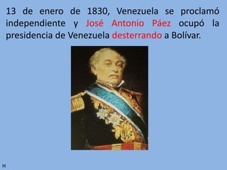 13 de enero de 1830, Venezuela se proclamó
independiente y José Antonio Páez ocupó la
presidencia de Venezuela desterrando a Bolívar.
H
 