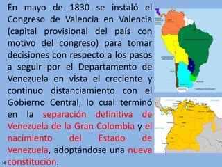 En mayo de 1830 se instaló el
Congreso de Valencia en Valencia
(capital provisional del país con
motivo del congreso) para tomar
decisiones con respecto a los pasos
a seguir por el Departamento de
Venezuela en vista el creciente y
continuo distanciamiento con el
Gobierno Central, lo cual terminó
en la separación definitiva de
Venezuela de la Gran Colombia y el
nacimiento del Estado de
Venezuela, adoptándose una nueva
constitución.H
 