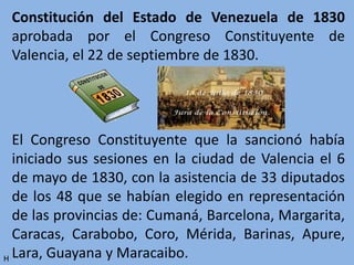 Constitución del Estado de Venezuela de 1830
aprobada por el Congreso Constituyente de
Valencia, el 22 de septiembre de 1830.
El Congreso Constituyente que la sancionó había
iniciado sus sesiones en la ciudad de Valencia el 6
de mayo de 1830, con la asistencia de 33 diputados
de los 48 que se habían elegido en representación
de las provincias de: Cumaná, Barcelona, Margarita,
Caracas, Carabobo, Coro, Mérida, Barinas, Apure,
Lara, Guayana y Maracaibo.H
 