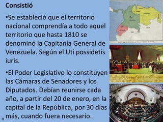 Consistió
•Se estableció que el territorio
nacional comprendía a todo aquel
territorio que hasta 1810 se
denominó la Capitanía General de
Venezuela. Según el Uti possidetis
iuris.
•El Poder Legislativo lo constituyen
las Cámaras de Senadores y los
Diputados. Debían reunirse cada
año, a partir del 20 de enero, en la
capital de la República, por 30 días
más, cuando fuera necesario.H
 