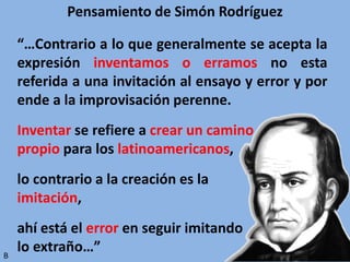 Pensamiento de Simón Rodríguez
“…Contrario a lo que generalmente se acepta la
expresión inventamos o erramos no esta
referida a una invitación al ensayo y error y por
ende a la improvisación perenne.
Inventar se refiere a crear un camino
propio para los latinoamericanos,
lo contrario a la creación es la
imitación,
ahí está el error en seguir imitando
lo extraño…”B
 