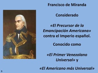 Francisco de Miranda
Considerado
«El Precursor de la
Emancipación Americana»
contra el Imperio español.
Conocido como
«El Primer Venezolano
Universal» y
«El Americano más Universal»
B
 