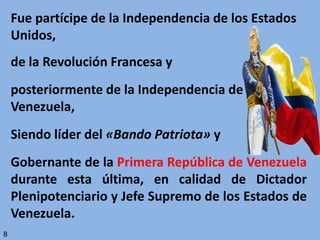 Fue partícipe de la Independencia de los Estados
Unidos,
de la Revolución Francesa y
posteriormente de la Independencia de
Venezuela,
Siendo líder del «Bando Patriota» y
Gobernante de la Primera República de Venezuela
durante esta última, en calidad de Dictador
Plenipotenciario y Jefe Supremo de los Estados de
Venezuela.
B
 