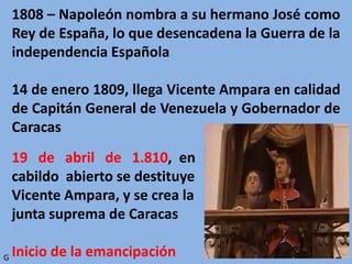 1808 – Napoleón nombra a su hermano José como
Rey de España, lo que desencadena la Guerra de la
independencia Española
14 de enero 1809, llega Vicente Ampara en calidad
de Capitán General de Venezuela y Gobernador de
Caracas
19 de abril de 1.810, en
cabildo abierto se destituye a
Vicente Ampara, y se crea la
junta suprema de Caracas
Inicio de la emancipaciónG
 