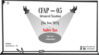 Trainer:
Fawad Hassan – ACA phavvad@gmail.com
0333-6036837
CFAP – 05
Advanced Taxation
[Tax Year 2021]
Sales Tax
Sales tax
withholding
 