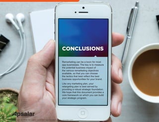 Remarketing can be a boon for most
app businesses. The key is to measure
the potential business impact of
the various remarketing objectives
available, so that you can choose
the tactics that best reflect the best
business opportunities for your brand.
Like any marketing plan, your
retargeting plan is best served by
providing a robust strategic foundation.
We hope that this document provides a
core framework on which you can build
your strategic program.
CONCLUSIONS
Copyright © 2016 All rights reserved worldwide. | www.apsalar.com
 