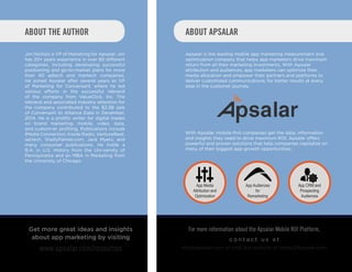 ABOUT THE AUTHOR
Jim Nichols is VP of Marketing for Apsalar. Jim
has 20+ years experience in over 80 different
categories, including developing successful
positioning and go-to-market plans for more
than 40 adtech and martech companies.
He joined Apsalar after several years as VP
of Marketing for Conversant, where he led
various efforts in the successful rebrand
of the company from ValueClick, Inc. The
rebrand and associated industry attention for
the company contributed to the $2.3B sale
of Conversant to Alliance Data in December,
2014. He is a prolific writer for digital trades
on brand marketing, mobile, video, data,
and custom-er profiling. Publications include
iMedia Connection, Inside Radio, VentureBeat,
ad:tech, ShellyPalmer.com, Jack Myers, and
many consumer publications. He holds a
B.A. in U.S. History from the Uni-versity of
Pennsylvania and an MBA in Marketing from
the University of Chicago.
App Media
Attribution and
Optimization
Apsalar is the leading mobile app marketing measurement and
optimization company that helps app marketers drive maximum
return from all their marketing investments. With Apsalar
attribution and audiences, app marketers can optimize their
media allocation and empower their partners and platforms to
deliver customized communications, for better results at every
step in the customer journey.
With Apsalar, mobile-first companies get the data, information
and insights they need to drive maximum ROI. Apsalar offers
powerful and proven solutions that help companies capitalize on
many of their biggest app growth opportunities.
App Audiences
for
Remarketing
App CRM and
Prospecting
Audiences
ABOUT APSALAR
Get more great ideas and insights
about app marketing by visiting
www.apsalar.com/resources
For more information about the Apsalar Mobile ROI Platform,
c o n t a c t u s a t
info@apsalar.com or visit our website at https://Apsalar.com.
 