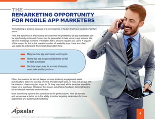 THE
REMARKETING OPPORTUNITY
FOR MOBILE APP MARKETERS
Remarketing is growing because of a convergence of factors that have created a “perfect
storm.”
First, the dynamics of the industry are such that the profitability of app businesses can
be significantly enhanced if users can be persuaded to take more in-app actions. We
all know that large numbers of installers fail to become regular app users. A big part
of the reason for this is the massive number of available apps. Here are a few
use cases to underscore the overall observation here.
4
Copyright © 2016 All rights reserved worldwide. | www.apsalar.com
•	 Many one-time app users never launch again.
•	 Others may use an app multiple times but fail
to make a purchase.
•	 One time buyers may, for a variety of reasons,
never make another purchase.
Often, the reasons for lack of deeper or more enduring engagement relate
specifically to failure to stay top of mind. People forget apps, or may exit an app with
the intention of returning but forget to. Or they may need a little incentive to pull the
trigger on a purchase. Whatever the reason, advertising has been demonstrated to
be an effective reminder and motivator.
More advertising options also contribute to the perfect storm. New ad formats
and venues are a factor, as is the ability to define targeting parameters for more
segmented and customized marketing.
 