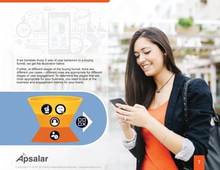 7
Copyright © 2016 All rights reserved worldwide. | www.apsalar.com
If we translate those 5 sets of user behaviors to a buying
funnel, we get the illustration below.
Further, at different stages of the buying funnel, there are
different use cases – different ones are appropriate for different
stages of user engagement. To determine the stages that are
most appropriate for your business, you need to look at the
business and engagement metrics for your brand.
 