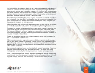 The most popular tactic we are seeing so far is app cross-marketing, when a brand
creates an audience of users (or frequent users, or payers) and targets them with
advertising for another app. Payers and engagers are the focus here, because these
are people that have been shown to be of value to a business. Getting more of their
time and attention has good odds of paying out, and the targeting can be done cost-
effectively, especially when the app has a large user base.
Second most popular is targeting heavy buyers people who have made more than
one transaction. The idea here is to retarget to drive an incremental transaction. And
since these people have already demonstrated a willingness to buy using the app,
they are great prospects for driving revenue.
Next up is lapsed user and new user reactivation. Here the goal is to get an app top-
of-mind with people that had used it in the past, but may have forgotten about it.
Those are the biggest. But we are also hearing and seeing interest in two other use
cases. Early lifecycle management, which is about connecting with people in the
first hours and days of a consumer engagement, and getting them to use the app
on multiple occasions. This often has strong positive effects on lifetime value and in
reducing uninstalls and abandons.
Finally, we are fielding inquiries from those who want to target their uninstallers to
see if it is possible to lure them back.
All of these tactics involve segmenting users and delivering customized messages.
We are also seeing interest in companies trying to improve their lookalike modeling
by profiling high value users – like registered users and payers, for those models.
It’s early days for this, but intuitively it seems like a great way to use data to improve
UA in addition to retention.
Companies with big install bases are the most likely users of retargeting. They have
the most potential revenue to gain, and when you have a big install base, your
media partner can actually find lots of your users so you can get program scale.
From a category perspective, gaming, retail and travel are the verticals showing the
most interest. And when a company has big ticket items for sale, or items with really
big profit margins, like IAPs, then retargeting is much easier to make pay out.
9
Copyright © 2016 All rights reserved worldwide. | www.apsalar.com
 