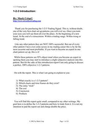 1-2-3 Trading Signal                                                  by Mark Crisp

1-2-3 Introduction:

By: Mark Crisp©
http://www.stressfreetrading.com


  Thank you for purchasing the 1-2-3 Trading Signal. This is, without doubt,
one of the very best chart set up patterns you will ever see. Once you train
your eyes you will see them all over the place. At the beginning of a new
trend. At the end of a retracement. Within a trading range. Within rising or
falling trend.

  Like any other pattern they are NOT 100% successful. But out of every
other pattern I have ever come across in my trading career this is by far the
most accurate and most profitable. If you want to become an expert in one
chart pattern set up, this is it!

 Whilst these patterns are 95% object ional when you become an expert in
spotting them you may start to introduce a slight subjective analysis into this
pattern. But for the sake of this introduction report I am only going to discuss
a perfect, 100% objective 1-2-3 patterns.


 On with the report. This is what I am going to explain to you:


    1)   What exactly is a 1-2-3 pattern?
    2)   Which charts and time frames do they exist?
    3)   The entry “trick”
    4)   The exit
    5)   Conclusion
    6)   Products


 You will find this report quite small, compared to my other writings. My
goal here is to define the 1-2-3 patterns and how to trade from it. It is not my
intention to pad the report out and charge double the price.




                       © 2002 by Mark Crisp            Page 1 of 24
 