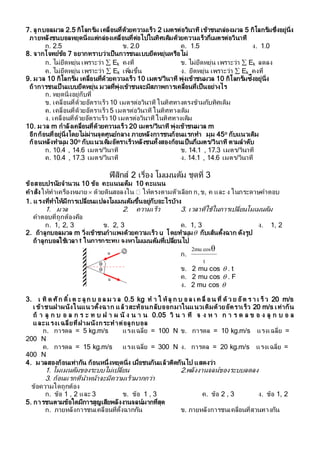 7. ลูกบอลมวล 2.5 กิโลกรัม เคลื่อนที่ด้วยควำมเร็ว 2 เมตรต่อวินำที เข้ำชนกล่องมวล 5 กิโลกรัมซึ่งอยู่นิ่ง
ภำยหลังชนบอลหยุดนิ่งแต่กล่องเคลื่อนที่ต่อไปในทิศเดิมด้วยควำมเร็วกี่เมตรต่อวินำที
ก. 2.5 ข. 2.0 ค. 1.5 ง. 1.0
8. จำกโจทย์ข้อ 7 อยำกทรำบว่ำเป็นกำรชนแบบยืดหยุ่นหรือไม่
ก. ไม่ยืดหยุ่น เพรำะว่ำ  Ek คงที่ ข. ไม่ยืดหยุ่น เพรำะว่ำ  Ek ลดลง
ค. ไม่ยืดหยุ่น เพรำะว่ำ  Ek เพิ่มขึ้น ง. ยืดหยุ่น เพรำะว่ำ  Ek คงที่
9. มวล 10 กิโลกรัม เคลื่อนที่ด้วยควำมเร็ว 10 เมตร/วินำที พุ่งเข้ำชนมวล 10 กิโลกรัมซ่ึงอยู่นิ่ง
ถ้ำกำรชนเป็ นแบบยืดหยุ่น มวลที่พุ่งเข้ำชนจะมีสภำพกำรเคลื่อนที่เป็นอย่ำงไร
ก. หยุดนิ่งอยู่กับที่
ข. เคลื่อนที่ด้วยอัตรำเร็ว 10 เมตรต่อวินำที ในทิศทำงตรงข้ำมกับทิศเดิม
ค. เคลื่อนที่ด้วยอัตรำเร็ว 5 เมตรต่อวินำที ในทิศทำงเดิม
ง. เคลื่อนที่ด้วยอัตรำเร็ว 10 เมตรต่อวินำที ในทิศทำงเดิม
10. มวล m กำลังเคลื่อนที่ด้วยควำมเร็ว 20 เมตร/วินำที พุ่งเข้ำชนมวล m
อีกก้อนที่อยู่นิ่งโดยไม่ผ่ำนจุดศูนย์กลำง ภำยหลังกำรชนก้อนแรกทำ มุม 45o กับแนวเดิม
ก้อนหลังทำมุม 30o กับแนวเดิมอัตรำเร็วหลังชนทั้งสองก้อนเป็นกี่เมตร/วินำที ตำมลำดับ
ก. 10.4 , 14.6 เมตร/วินำที ข. 14.1 , 17.3 เมตร/วินำที
ค. 10.4 , 17.3 เมตร/วินำที ง. 14.1 , 14.6 เมตร/วินำที
ฟิสิกส์ 2 เรื่อง โมเมนตัม ชุดที่ 3
ข้อสอบปรนัยจำนวน 10 ข้อ คะแนนเต็ม 10 คะแนน
คำสั่ง ให้ทำเครื่องหมำย  ด้วยดินสอลงใน ให้ตรงตำมตัวเลือก ก,ข, ค และ ง ในกระดำษคำตอบ
1. แรงที่ทำให้มีกำรเปลี่ยนแปลงโมเมนตัมขึ้นอยู่กับอะไรบ้ำง
1. มวล 2. ควำมเร็ว 3. เวลำที่ใช้ในกำรเปลี่ยนโมเมนตัม
คำตอบที่ถูกต้องคือ
ก. 1, 2, 3 ข. 2, 3 ค. 1, 3 ง. 1, 2
2. ถ้ำลูกบอลมวล m วิ่งเข้ำชนกำแพงด้วยควำมเร็ว u โดยทำมุม กับเส้นตั้งฉำก ดังรูป
ถ้ำลูกบอลใช้เวลำ t ในกำรกระทบ จงหำโมเมนตัมที่เปลี่ยนไป
ก.
t
θcos2mu
ข. 2 mu cos  . t
ค. 2 mu cos  . F
ง. 2 mu cos 
3. เ ทิ ด ศัก ดิ์เ ต ะ ลู ก บ อ ล ม ว ล 0.5 kg ท ำ ใ ห้ ลู ก บ อ ล เ ค ลื่ อ น ที่ ด้ ว ย อัต ร ำ เ ร็ ว 20 m/s
เ ข้ำชนฝำผนังในแนวตั้งฉำก แล้วสะท้อนกลับออกมำในแนวเดิมด้วยอัตรำเร็ว 20 m/s เท่ำกัน
ถ้ ำ ลู ก บ อ ล ก ร ะ ท บ ฝ ำ ผ นั ง น ำ น 0.05 วิ น ำ ที จ ง ห ำ ก ำ ร ด ล ข อ ง ลู ก บ อ ล
และแรงเฉลี่ยที่ฝำผนังกระทำต่อลูกบอล
ก. กำรดล = 5 kg.m/s แรงเฉลี่ย = 100 N ข. กำรดล = 10 kg.m/s แรงเฉลี่ย =
200 N
ค. กำรดล = 15 kg.m/s แรงเฉลี่ย = 300 N ง. กำรดล = 20 kg.m/s แรงเฉลี่ย =
400 N
4. มวลสองก้อนเท่ำกัน ก้อนหนึ่งหยุดนิ่ง เมื่อชนกันแล้วติดกันไป แสดงว่ำ
1. โมเมนตัมของระบบไม่เปลี่ยน 2.พลังงำนจลน์ของระบบลดลง
3. ก้อนแรกที่นำหน้ำจะมีควำมเร็วมำกกว่ำ
ข้อควำมใดถูกต้อง
ก. ข้อ 1 , 2 และ 3 ข. ข้อ 1 , 3 ค. ข้อ 2 , 3 ง. ข้อ 1, 2
5. กำรชนตำมข้อใดมีกำรสูญเสียพลังงำนจลน์มำกที่สุด
ก. ภำยหลังกำรชนเคลื่อนที่ตั้งฉำกกัน ข. ภำยหลังกำรชนเคลื่อนที่สวนทำงกัน
 