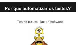 Testes exercitam o software
Por que automatizar os testes?
 