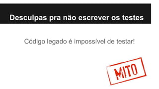 Código legado é impossível de testar!
Desculpas pra não escrever os testes
 