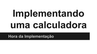 Implementando
uma calculadora
Hora da Implementação
 
