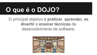 O que é o DOJO?
O principal objetivo é praticar, aprender, se
divertir e ensinar técnicas de
desenvolvimento de software.
 