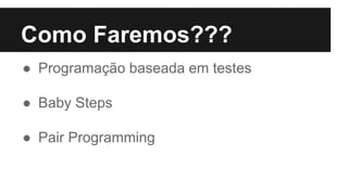 Como Faremos???
● Programação baseada em testes
● Baby Steps
● Pair Programming
 