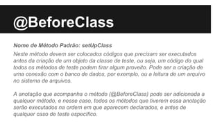@BeforeClass
Nome de Método Padrão: setUpClass
Neste método devem ser colocados códigos que precisam ser executados
antes da criação de um objeto da classe de teste, ou seja, um código do qual
todos os métodos de teste podem tirar algum proveito. Pode ser a criação de
uma conexão com o banco de dados, por exemplo, ou a leitura de um arquivo
no sistema de arquivos.
A anotação que acompanha o método (@BeforeClass) pode ser adicionada a
qualquer método, e nesse caso, todos os métodos que tiverem essa anotação
serão executados na ordem em que aparecem declarados, e antes de
qualquer caso de teste específico.
 