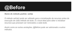 @Before
Nome de método padrão: setUp
O método setUp() pode ser utilizado para a inicialização de recursos antes da
execução de cada método de teste. É o local ideal para obter e inicializar
recursos que precisam ser reiniciados a cada teste.
Assim como as outras anotações, @Before pode ser adicionado a outros
métodos.
 