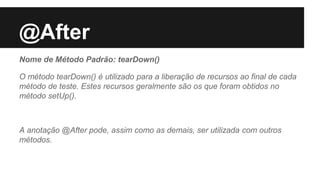 @After
Nome de Método Padrão: tearDown()
O método tearDown() é utilizado para a liberação de recursos ao final de cada
método de teste. Estes recursos geralmente são os que foram obtidos no
método setUp().
A anotação @After pode, assim como as demais, ser utilizada com outros
métodos.
 