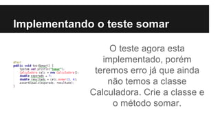 Implementando o teste somar
O teste agora esta
implementado, porém
teremos erro já que ainda
não temos a classe
Calculadora. Crie a classe e
o método somar.
 