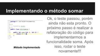 Implementando o método somar
Ok, o teste passou, porém
ainda não esta pronto. O
próximo passo é realizar a
refatoração do código para
implementarmos a
funcionalidade soma. Após
isso, rodar o teste
novamente!!!
Método Implementado
 