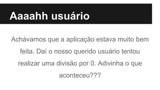 Aaaahh usuário
Achávamos que a aplicação estava muito bem
feita. Daí o nosso querido usuário tentou
realizar uma divisão por 0. Adivinha o que
aconteceu???
 