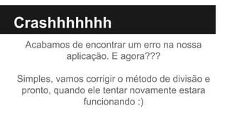 Crashhhhhhh
Acabamos de encontrar um erro na nossa
aplicação. E agora???
Simples, vamos corrigir o método de divisão e
pronto, quando ele tentar novamente estara
funcionando :)
 