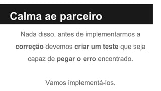 Calma ae parceiro
Nada disso, antes de implementarmos a
correção devemos criar um teste que seja
capaz de pegar o erro encontrado.
Vamos implementá-los.
 