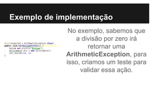 Exemplo de implementação
No exemplo, sabemos que
a divisão por zero irá
retornar uma
ArithmeticException, para
isso, criamos um teste para
validar essa ação.
 