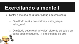 Exercitando a mente I
● Testar o método para fazer saque em uma conta
o O método aceita dois valores: valor_saque,
valor_saldo
o O método deve retornar valor referente ao saldo da
conta após o saque ou -1 em situação de erro
 