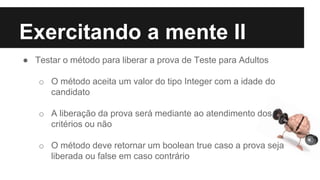 Exercitando a mente II
● Testar o método para liberar a prova de Teste para Adultos
o O método aceita um valor do tipo Integer com a idade do
candidato
o A liberação da prova será mediante ao atendimento dos
critérios ou não
o O método deve retornar um boolean true caso a prova seja
liberada ou false em caso contrário
 