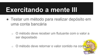 Exercitando a mente III
● Testar um método para realizar depósito em
uma conta bancária
o O método deve receber um flutuante com o valor a
ser depositado
o O método deve retornar o valor contido na conta
 
