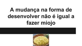 A mudança na forma de
desenvolver não é igual a
fazer miojo
 
