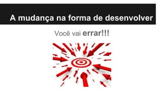 A mudança na forma de desenvolver
Você vai errar!!!
 