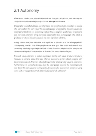 2.1 Autonomy
Work with a content that you can determine and that you can perform your own way. In
comparison to the reference group you scored average on this value.
Choosing for yourself what to do and when to do it is something that is important to people
who score well on this work value. This is despite people who state that this work value is far
less important to them not considering it a bad thing to be given speci c tasks by someone
else. Increased autonomy brings increased responsibility too, and so people who attach a
great deal of value to this work value do not have a problem with that.
Having control over your own work is as important to you as it is to the average person.
Consequently, the fact that other people decide what you have to do and when is not
particularly necessary in your eyes. Do bear in mind that most people consider it important
to have some degree of independence at all times. This is also the case for you.
The work value autonomy is a clear counterpart to the work value structure. Structure,
however, is primarily about the task, whereas autonomy is more about personal self-
determination as well. The more educated in particular attach greater value to autonomy.
Furthermore, it is somewhat the case that the older people become, the more important
they deem this work value to be. In practice, the work value autonomy is presented using
terms such as ‘independence’, ‘self-determination’, and ‘self-sufficiency’.
Report Work Values Test Page 8 of 34
 