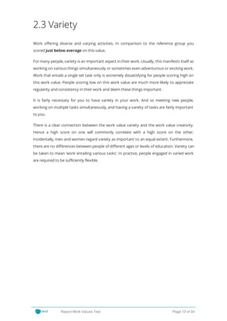 2.3 Variety
Work o ering diverse and varying activities. In comparison to the reference group you
scored just below average on this value.
For many people, variety is an important aspect in their work. Usually, this manifests itself as
working on various things simultaneously or sometimes even adventurous or exciting work.
Work that entails a single set task only is extremely dissatisfying for people scoring high on
this work value. People scoring low on this work value are much more likely to appreciate
regularity and consistency in their work and deem these things important.
It is fairly necessary for you to have variety in your work. And so meeting new people,
working on multiple tasks simultaneously, and having a variety of tasks are fairly important
to you.
There is a clear connection between the work value variety and the work value creativity.
Hence a high score on one will commonly correlate with a high score on the other.
Incidentally, men and women regard variety as important to an equal extent. Furthermore,
there are no di erences between people of di erent ages or levels of education. Variety can
be taken to mean ‘work entailing various tasks’. In practice, people engaged in varied work
are required to be sufficiently flexible.
Report Work Values Test Page 10 of 34
 