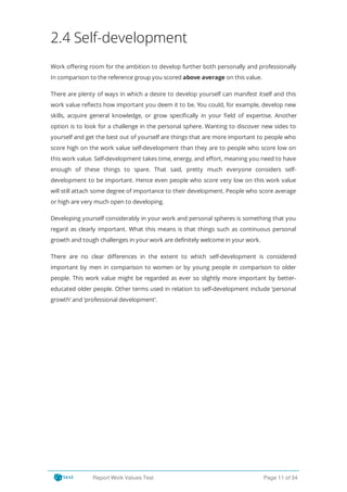 2.4 Self-development
Work o ering room for the ambition to develop further both personally and professionally
In comparison to the reference group you scored above average on this value.
There are plenty of ways in which a desire to develop yourself can manifest itself and this
work value re ects how important you deem it to be. You could, for example, develop new
skills, acquire general knowledge, or grow speci cally in your eld of expertise. Another
option is to look for a challenge in the personal sphere. Wanting to discover new sides to
yourself and get the best out of yourself are things that are more important to people who
score high on the work value self-development than they are to people who score low on
this work value. Self-development takes time, energy, and e ort, meaning you need to have
enough of these things to spare. That said, pretty much everyone considers self-
development to be important. Hence even people who score very low on this work value
will still attach some degree of importance to their development. People who score average
or high are very much open to developing.
Developing yourself considerably in your work and personal spheres is something that you
regard as clearly important. What this means is that things such as continuous personal
growth and tough challenges in your work are definitely welcome in your work.
There are no clear di erences in the extent to which self-development is considered
important by men in comparison to women or by young people in comparison to older
people. This work value might be regarded as ever so slightly more important by better-
educated older people. Other terms used in relation to self-development include ‘personal
growth’ and ‘professional development’.
Report Work Values Test Page 11 of 34
 