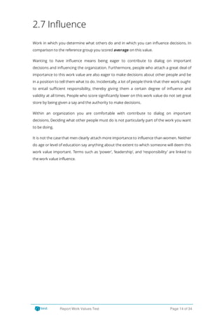 2.7 Influence
Work in which you determine what others do and in which you can in uence decisions. In
comparison to the reference group you scored average on this value.
Wanting to have in uence means being eager to contribute to dialog on important
decisions and in uencing the organization. Furthermore, people who attach a great deal of
importance to this work value are also eager to make decisions about other people and be
in a position to tell them what to do. Incidentally, a lot of people think that their work ought
to entail su cient responsibility, thereby giving them a certain degree of in uence and
validity at all times. People who score signi cantly lower on this work value do not set great
store by being given a say and the authority to make decisions.
Within an organization you are comfortable with contribute to dialog on important
decisions. Deciding what other people must do is not particularly part of the work you want
to be doing.
It is not the case that men clearly attach more importance to influence than women. Neither
do age or level of education say anything about the extent to which someone will deem this
work value important. Terms such as ‘power’, ‘leadership’, and ‘responsibility’ are linked to
the work value influence.
Report Work Values Test Page 14 of 34
 